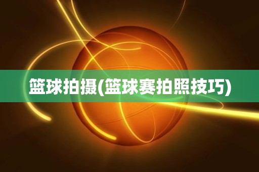 篮球拍摄(篮球赛拍照技巧) 篮球拍摄(篮球赛拍照技巧)