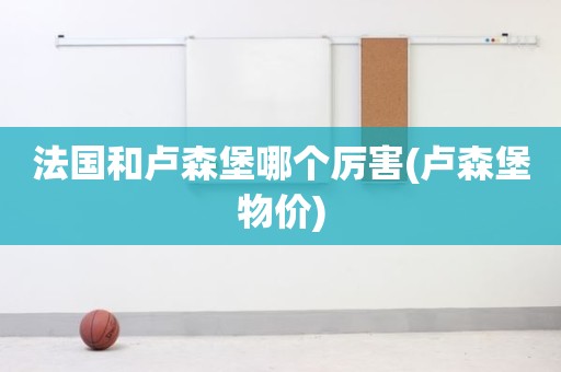 法国和卢森堡哪个厉害(卢森堡物价) 法国和卢森堡哪个厉害(卢森堡物价)