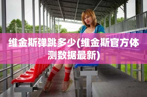 维金斯弹跳多少(维金斯官方体测数据最新) 维金斯弹跳多少(维金斯官方体测数据最新)