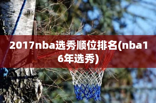 2017nba选秀顺位排名(nba16年选秀) 2017nba选秀顺位排名(nba16年选秀)