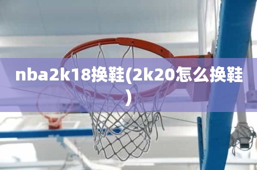 nba2k18换鞋(2k20怎么换鞋) nba2k18换鞋(2k20怎么换鞋)