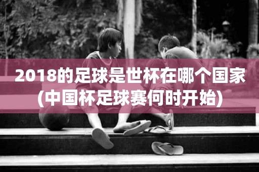 2018的足球是世杯在哪个国家(中国杯足球赛何时开始) 2018的足球是世杯在哪个国家(中国杯足球赛何时开始)