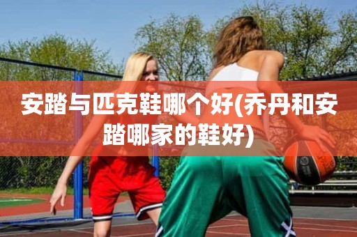 安踏与匹克鞋哪个好(乔丹和安踏哪家的鞋好) 安踏与匹克鞋哪个好(乔丹和安踏哪家的鞋好)