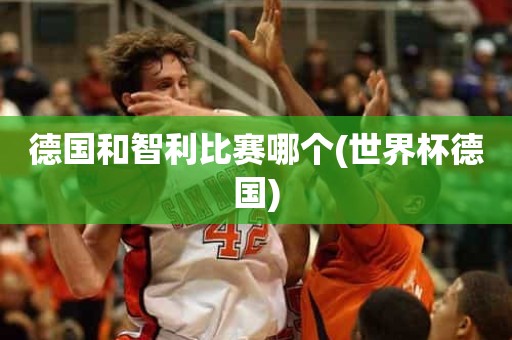 德国和智利比赛哪个(世界杯德国) 德国和智利比赛哪个(世界杯德国)