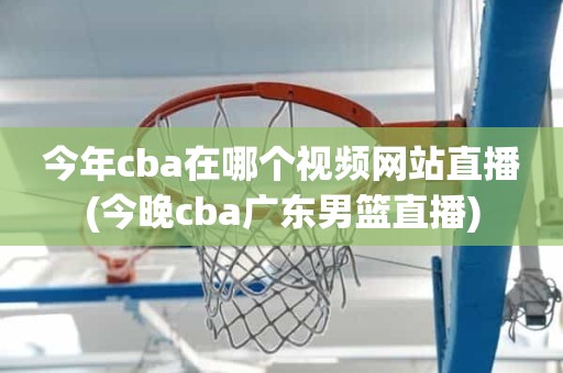 今年cba在哪个视频网站直播(今晚cba广东男篮直播) 今年cba在哪个视频网站直播(今晚cba广东男篮直播)