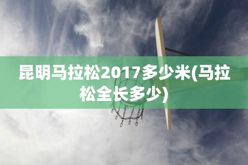 昆明马拉松2017多少米(马拉松全长多少) 昆明马拉松2017多少米(马拉松全长多少)