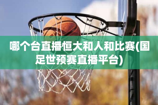 哪个台直播恒大和人和比赛(国足世预赛直播平台) 哪个台直播恒大和人和比赛(国足世预赛直播平台)