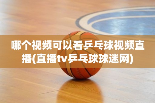 哪个视频可以看乒乓球视频直播(直播tv乒乓球球迷网) 哪个视频可以看乒乓球视频直播(直播tv乒乓球球迷网)