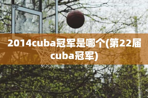 2014cuba冠军是哪个(第22届cuba冠军) 2014cuba冠军是哪个(第22届cuba冠军)