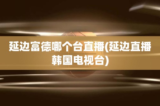 延边富德哪个台直播(延边直播韩国电视台) 延边富德哪个台直播(延边直播韩国电视台)