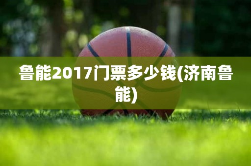鲁能2017门票多少钱(济南鲁能) 鲁能2017门票多少钱(济南鲁能)