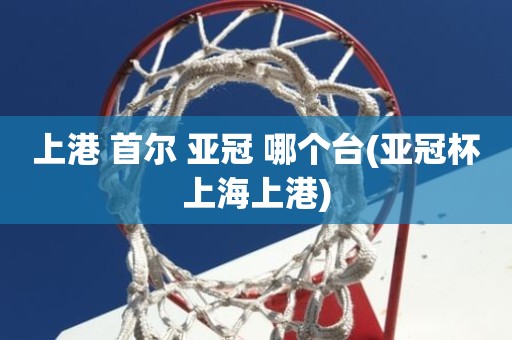 上港 首尔 亚冠 哪个台(亚冠杯上海上港) 上港 首尔 亚冠 哪个台(亚冠杯上海上港)