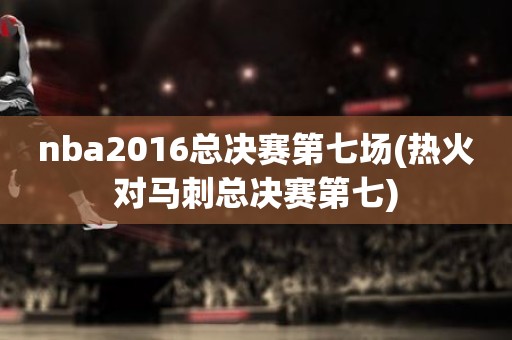 nba2016总决赛第七场(热火对马刺总决赛第七) nba2016总决赛第七场(热火对马刺总决赛第七)