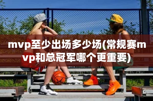 mvp至少出场多少场(常规赛mvp和总冠军哪个更重要) mvp至少出场多少场(常规赛mvp和总冠军哪个更重要)