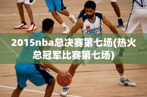 2015nba总决赛第七场(热火总冠军比赛第七场) 2015nba总决赛第七场(热火总冠军比赛第七场)