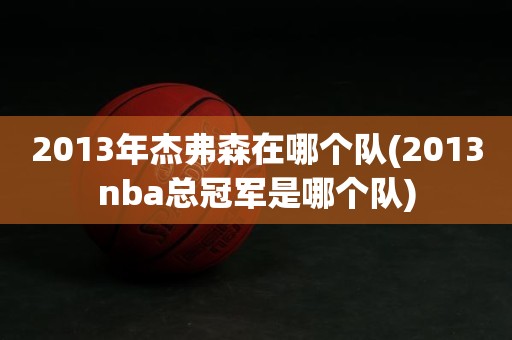 2013年杰弗森在哪个队(2013nba总冠军是哪个队) 2013年杰弗森在哪个队(2013nba总冠军是哪个队)