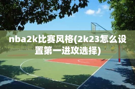 nba2k比赛风格(2k23怎么设置第一进攻选择) nba2k比赛风格(2k23怎么设置第一进攻选择)
