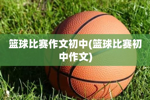 篮球比赛作文初中(篮球比赛初中作文) 篮球比赛作文初中(篮球比赛初中作文)