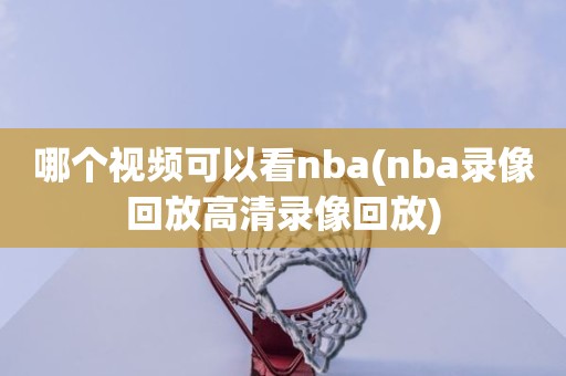 哪个视频可以看nba(nba录像回放高清录像回放) 哪个视频可以看nba(nba录像回放高清录像回放)