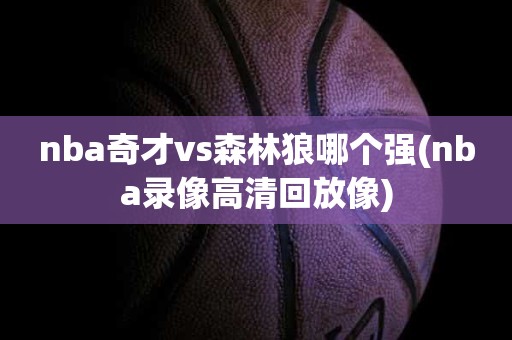 nba奇才vs森林狼哪个强(nba录像高清回放像) nba奇才vs森林狼哪个强(nba录像高清回放像)