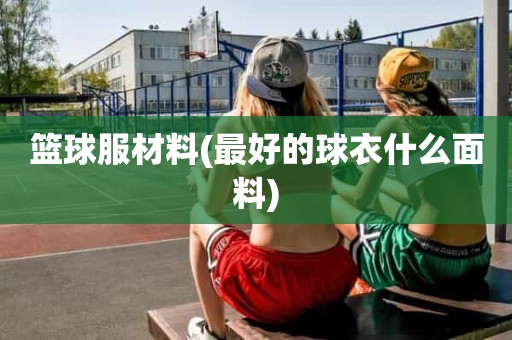 篮球服材料(最好的球衣什么面料) 篮球服材料(最好的球衣什么面料)