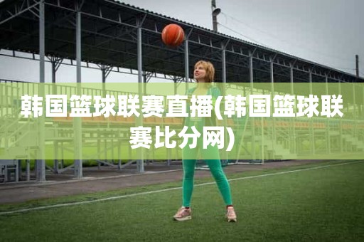 韩国篮球联赛直播(韩国篮球联赛比分网) 韩国篮球联赛直播(韩国篮球联赛比分网)