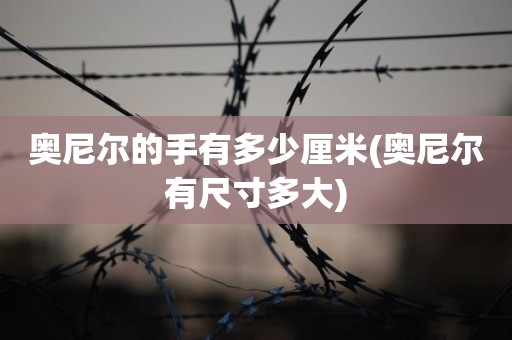 奥尼尔的手有多少厘米(奥尼尔有尺寸多大) 奥尼尔的手有多少厘米(奥尼尔有尺寸多大)