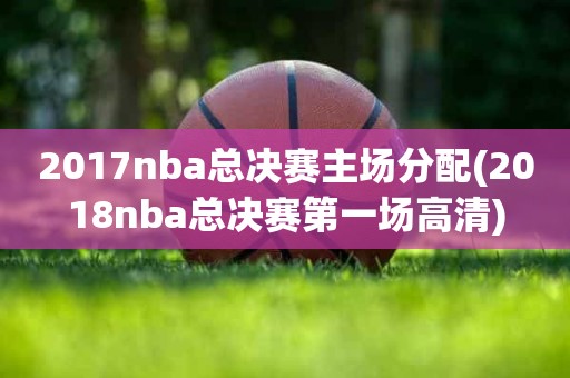 2017nba总决赛主场分配(2018nba总决赛第一场高清) 2017nba总决赛主场分配(2018nba总决赛第一场高清)