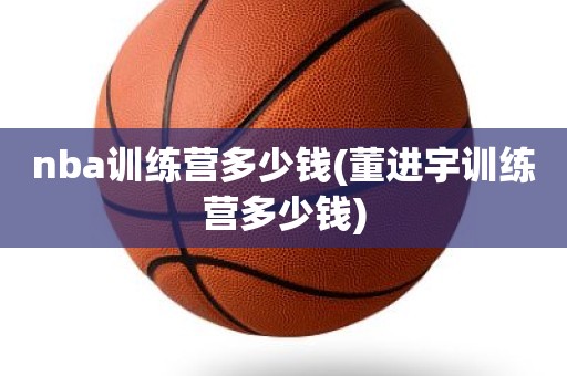 nba训练营多少钱(董进宇训练营多少钱) nba训练营多少钱(董进宇训练营多少钱)