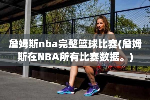 詹姆斯nba完整篮球比赛(詹姆斯在NBA所有比赛数据。) 詹姆斯nba完整篮球比赛(詹姆斯在NBA所有比赛数据。)