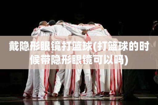 戴隐形眼镜打篮球(打篮球的时候带隐形眼镜可以吗) 戴隐形眼镜打篮球(打篮球的时候带隐形眼镜可以吗)