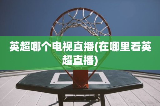 英超哪个电视直播(在哪里看英超直播) 英超哪个电视直播(在哪里看英超直播)