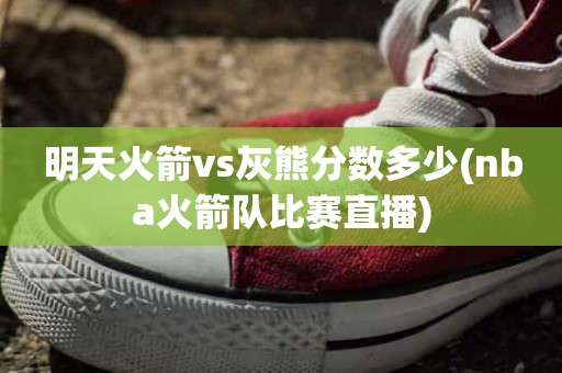 明天火箭vs灰熊分数多少(nba火箭队比赛直播) 明天火箭vs灰熊分数多少(nba火箭队比赛直播)