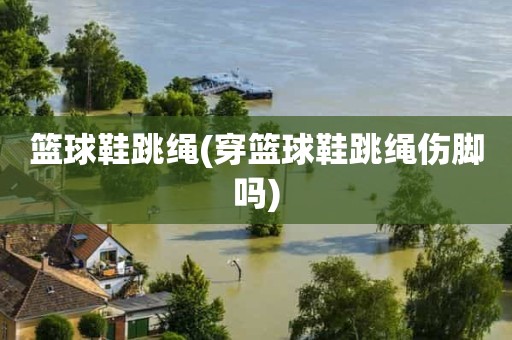 篮球鞋跳绳(穿篮球鞋跳绳伤脚吗) 篮球鞋跳绳(穿篮球鞋跳绳伤脚吗)