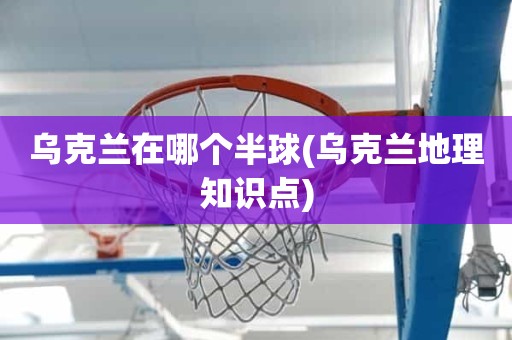 乌克兰在哪个半球(乌克兰地理知识点) 乌克兰在哪个半球(乌克兰地理知识点)