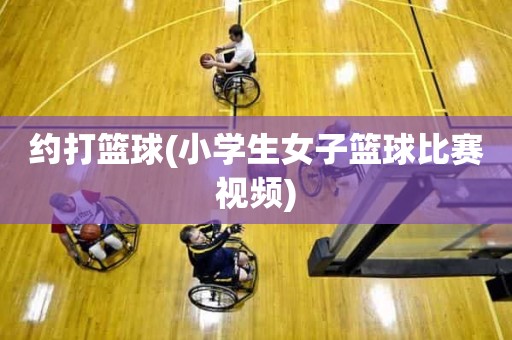 约打篮球(小学生女子篮球比赛视频) 约打篮球(小学生女子篮球比赛视频)
