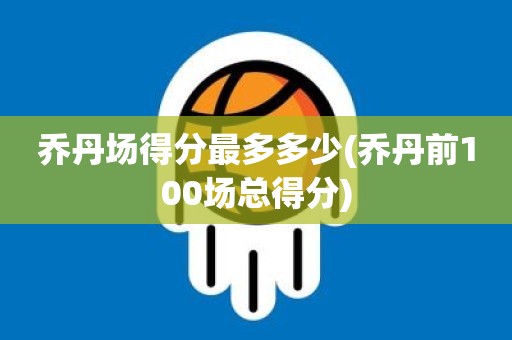 乔丹场得分最多多少(乔丹前100场总得分) 乔丹场得分最多多少(乔丹前100场总得分)