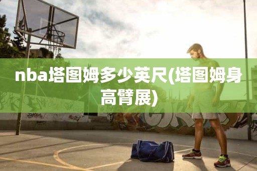 nba塔图姆多少英尺(塔图姆身高臂展) nba塔图姆多少英尺(塔图姆身高臂展)