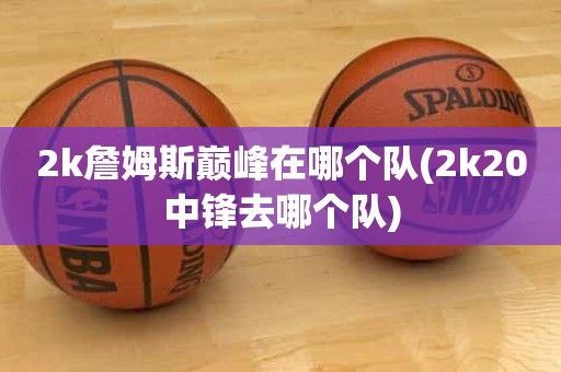 2k詹姆斯巅峰在哪个队(2k20中锋去哪个队) 2k詹姆斯巅峰在哪个队(2k20中锋去哪个队)