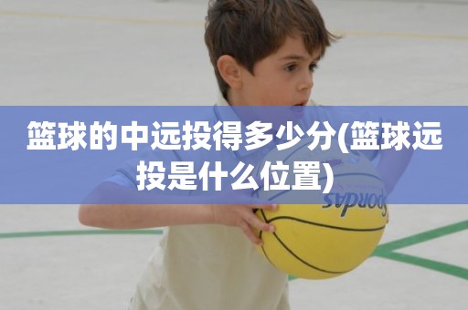 篮球的中远投得多少分(篮球远投是什么位置) 篮球的中远投得多少分(篮球远投是什么位置)