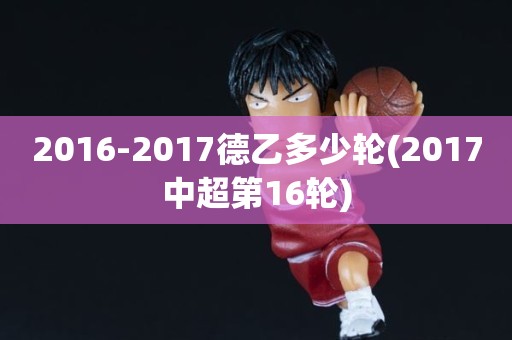 2016-2017德乙多少轮(2017中超第16轮) 2016-2017德乙多少轮(2017中超第16轮)