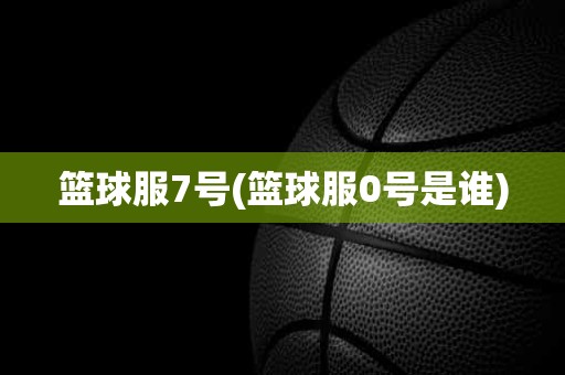 篮球服7号(篮球服0号是谁) 篮球服7号(篮球服0号是谁)