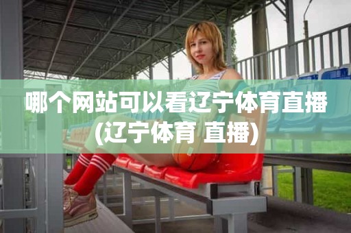 哪个网站可以看辽宁体育直播(辽宁体育 直播) 哪个网站可以看辽宁体育直播(辽宁体育 直播)