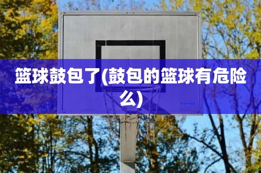 篮球鼓包了(鼓包的篮球有危险么) 篮球鼓包了(鼓包的篮球有危险么)