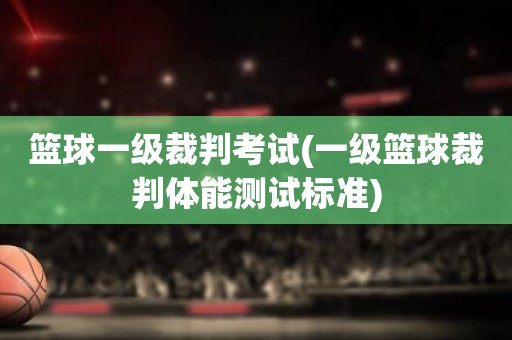 篮球一级裁判考试(一级篮球裁判体能测试标准) 篮球一级裁判考试(一级篮球裁判体能测试标准)