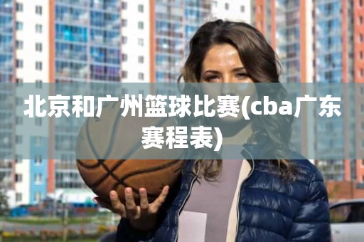 北京和广州篮球比赛(cba广东赛程表) 北京和广州篮球比赛(cba广东赛程表)