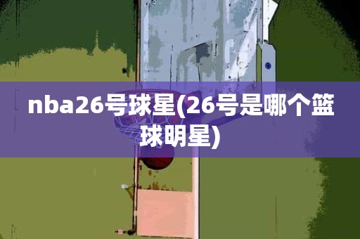 nba26号球星(26号是哪个篮球明星) nba26号球星(26号是哪个篮球明星)