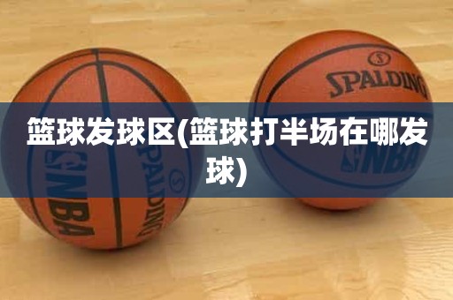 篮球发球区(篮球打半场在哪发球) 篮球发球区(篮球打半场在哪发球)