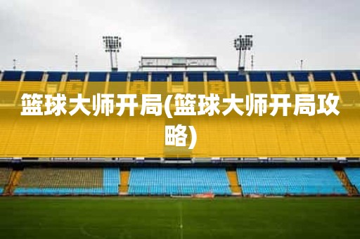 篮球大师开局(篮球大师开局攻略) 篮球大师开局(篮球大师开局攻略)