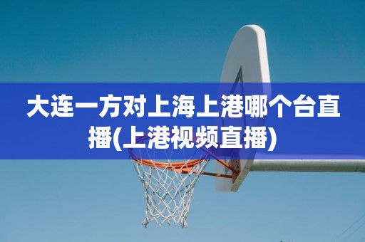 大连一方对上海上港哪个台直播(上港视频直播) 大连一方对上海上港哪个台直播(上港视频直播)